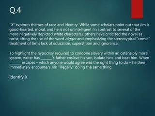 “X” explores themes of race and identity. While some scholars point out that Jim is
good-hearted, moral, and he is not unintelligent (in contrast to several of the
more negatively depicted white characters), others have criticized the novel as
racist, citing the use of the word nigger and emphasizing the stereotypical "comic"
treatment of Jim's lack of education, superstition and ignorance.
To highlight the hypocrisy required to condone slavery within an ostensibly moral
system, writer has _______’s father enslave his son, isolate him, and beat him. When
_______ escapes – which anyone would agree was the right thing to do – he then
immediately encounters Jim "illegally" doing the same thing.
Identify X
Q.4
 