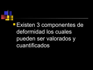  Existen 3 componentes de
deformidad los cuales
pueden ser valorados y
cuantificados
 
