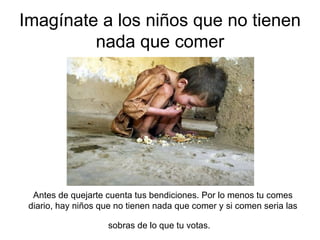 Imagínate a los niños que no tienen nada que comer Antes de quejarte cuenta tus bendiciones. Por lo menos tu comes diario, hay niños que no tienen nada que comer y si comen seria las sobras de lo que tu votas.  