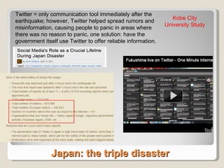 Japan: the triple disaster Twitter = only communication tool immediately after the earthquake; however, Twitter helped spread rumors and misinformation, causing people to panic in areas where there was no reason to panic, one solution: have the government itself use Twitter to offer reliable information. Kobe City University Study 