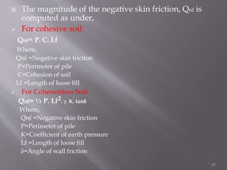  The magnitude of the negative skin friction, Qnf is
computed as under,
 For cohesive soil:
Qnf= P. C. Lf
Where,
Qnf =Negative skin friction
P=Perimeter of pile
C=Cohesion of soil
Lf =Length of loose fill
 For Cohesionless Soil:
Qnf= ½ P. Lf2. γ. K. tanδ
Where,
Qnf =Negative skin friction
P=Perimeter of pile
K=Coefficient of earth pressure
Lf =Length of loose fill
δ=Angle of wall friction
67
 