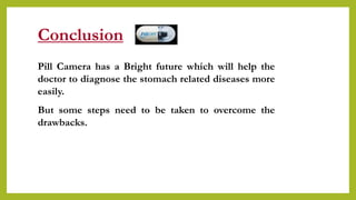 Conclusion
Pill Camera has a Bright future which will help the
doctor to diagnose the stomach related diseases more
easily.
But some steps need to be taken to overcome the
drawbacks.
 