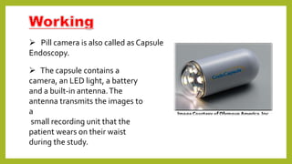  Pill camera is also called as Capsule
Endoscopy.
 The capsule contains a
camera, an LED light, a battery
and a built-in antenna.The
antenna transmits the images to
a
small recording unit that the
patient wears on their waist
during the study.
 