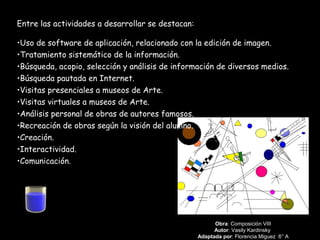 Obra: Composición VIII
Autor: Vasily Kardinsky
Adaptada por: Florencia Miguez 6° A
Entre las actividades a desarrollar se destacan:
•Uso de software de aplicación, relacionado con la edición de imagen.
•Tratamiento sistemático de la información.
•Búsqueda, acopio, selección y análisis de información de diversos medios.
•Búsqueda pautada en Internet.
•Visitas presenciales a museos de Arte.
•Visitas virtuales a museos de Arte.
•Análisis personal de obras de autores famosos.
•Recreación de obras según la visión del alumno.
•Creación.
•Interactividad.
•Comunicación.
 