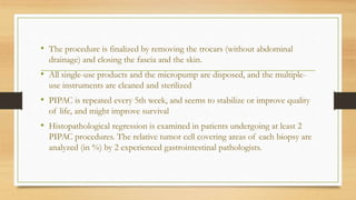 • The procedure is finalized by removing the trocars (without abdominal
drainage) and closing the fascia and the skin.
• All single-use products and the micropump are disposed, and the multiple-
use instruments are cleaned and sterilized
• PIPAC is repeated every 5th week, and seems to stabilize or improve quality
of life, and might improve survival
• Histopathological regression is examined in patients undergoing at least 2
PIPAC procedures. The relative tumor cell covering areas of each biopsy are
analyzed (in %) by 2 experienced gastrointestinal pathologists.
 