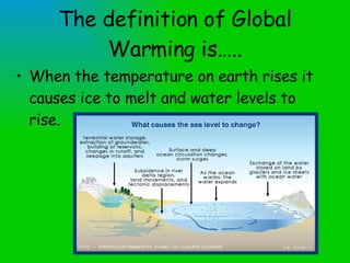 The definition of Global Warming is….. When the temperature on earth rises it causes ice to melt and water levels to rise. 
