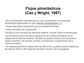 Flujos piroclásticosFlujos piroclásticos
(Cas y Wright, 1987)
• Es un mecanismo caracterizado por alta concentración de materiales
piroclásticos dispersados en gas (relación partículas/gas > 1).
• Posee alta fluidez (exsolución) por la actividad de fluidos.Posee alta fluidez (exsolución) por la actividad de fluidos.
• Está controlado por la gravedad.
• El flujo es una corriente de densidad caliente, muchas veces incandescente.
• El mecanismo principal para la generación de un flujo piroclástico es el• El mecanismo principal para la generación de un flujo piroclástico es el
colapso de la columna eruptiva. También se pueden producir por derrames o
nubes ardientes o de cenizas, previas o sincrónicas a la generación de la
columna eruptiva.
• Su desplazamiento es rápido (más de 200 km/h) y pueden recorrer distancias
de más de 100 km. Ello depende del factor inercial y de la topografía.
 