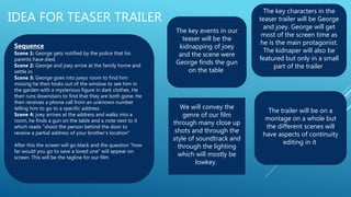 IDEA FOR TEASER TRAILER
Sequence
Scene 1: George gets notified by the police that his
parents have died.
Scene 2: George and joey arrive at the family home and
settle in.
Scene 3: George goes into joeys room to find him
missing he then looks out of the window to see him in
the garden with a mysterious figure in dark clothes. He
then runs downstairs to find that they are both gone. He
then receives a phone call from an unknown number
telling him to go to a specific address.
Scene 4: joey arrives at the address and walks into a
room, he finds a gun on the table and a note next to it
which reads "shoot the person behind the door to
receive a partial address of your brother's location"
After this the screen will go black and the question "how
far would you go to save a loved one" will appear on
screen. This will be the tagline for our film
The key characters in the
teaser trailer will be George
and joey. George will get
most of the screen time as
he is the main protagonist.
The kidnaper will also be
featured but only in a small
part of the trailer
The key events in our
teaser will be the
kidnapping of joey
and the scene were
George finds the gun
on the table
The trailer will be on a
montage on a whole but
the different scenes will
have aspects of continuity
editing in it
We will convey the
genre of our film
through many close up
shots and through the
style of soundtrack and
through the lighting
which will mostly be
lowkey.
 