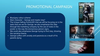 PROMOTIONAL CAMPAIGN
• Blue/grey colour scheme
• Main character – George and maybe Joey?
• The Unique Selling Point(USP) that we will be focusing on is the
tasks that are set for George, we also emphasise this idea
through the marketing company by the use of notes in the
poster or the way the anonymous person signs.
• We could also emphasise George trying to find Joey, showing
the narrative theme.
• George suffers with anxiety and paranoia as a result of his
parents dying
 