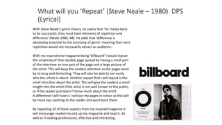 What will you ‘Repeat’ (Steve Neale – 1980) DPS
(Lyrical)
With Steve Neale’s genre theory, he states that ’for media texts
to be successful, they must have elements of repetition and
difference' (Neale 1980, 48). He adds that 'difference is
absolutely essential to the economy of genre’ meaning that mere
repetition would not necessarily attract an audience.
With my inspirational magazine being ‘billboard’ I would repeat
the simplicity of their double page spread by having a small part
of the interview on one part of the page and a large picture of
the artist. This will keep the readers attention as the pages wont
be to busy and distracting. They will also be able to see easily
who the article is about. Another aspect that I will repeat is the
small intro blur about the artist. This will give the readers a small
insight into the artist if the artist is not well known to the public,
or if the reader just doesn't know much about the artist.
A difference I will have is I will put my pages in colour as this will
be more eye catching to the reader and wont bore them.
By repeating all of these aspects from my inspired magazine it
will encourage readers to pick up my magazine and read it. As
well as it looking professional, effective and interesting.
 