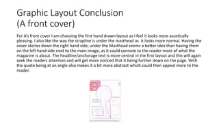 Graphic Layout Conclusion
(A front cover)
For A’s front cover I am choosing the first hand drawn layout as I feel it looks more ascetically
pleasing. I also like the way the strapline is under the masthead as it looks more normal. Having the
cover stories down the right hand side, under the Masthead seems a better idea than having them
on the left hand side next to the main image, as it could connote to the reader more of what the
magazine is about. The headline/anchorage text is more central in the first layout and this will again
seek the readers attention and will get more noticed that it being further down on the page. With
the quote being at an angle also makes it a bit more abstract which could then appeal more to the
reader.
 