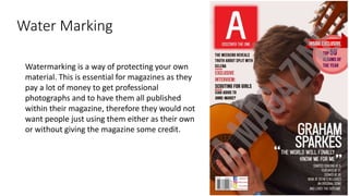 Water Marking
Watermarking is a way of protecting your own
material. This is essential for magazines as they
pay a lot of money to get professional
photographs and to have them all published
within their magazine, therefore they would not
want people just using them either as their own
or without giving the magazine some credit.
 