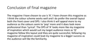 Conclusion of final magazine
The magazine I have chosen to use is ‘A’. I have chosen this magazine as
I think the colour scheme works well and I do prefer the overall layout
both the front cover and DPS. I also think it will appeal more to my
audience as the colours seem to ‘pop’ more and it does look more
professional than ‘Lyrical’. The DPS of ‘A’ looks more like my magazine
of inspiration which would suit my target audience more as ‘Q’
magazine follow this layout and they are quite successful, following my
magazine of inspiration could lead my magazine to a bigger success as
the audience will like the familiarity.
 