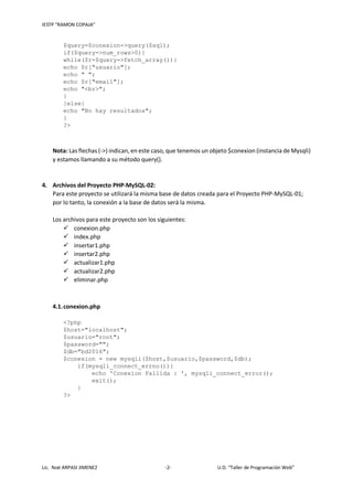IESTP “RAMON COPAJA”
Lic. Noé ARPASI JIMENEZ -2- U.D. “Taller de Programación Web”
$query=$conexion->query($sql);
if($query->num_rows>0){
while($r=$query->fetch_array()){
echo $r["usuario"];
echo " ";
echo $r["email"];
echo "<br>";
}
}else{
echo "No hay resultados";
}
?>
Nota: Las flechas (->) indican, en este caso, que tenemos un objeto $conexion (instancia de Mysqli)
y estamos llamando a su método query().
4. Archivos del Proyecto PHP-MySQL-02:
Para este proyecto se utilizará la misma base de datos creada para el Proyecto PHP-MySQL-01;
por lo tanto, la conexión a la base de datos será la misma.
Los archivos para este proyecto son los siguientes:
 conexion.php
 index.php
 insertar1.php
 insertar2.php
 actualizar1.php
 actualizar2.php
 eliminar.php
4.1.conexion.php
<?php
$host="localhost";
$usuario="root";
$password="";
$db="bd2016";
$conexion = new mysqli($host,$usuario,$password,$db);
if(mysqli_connect_errno()){
echo 'Conexion Fallida : ', mysqli_connect_error();
exit();
}
?>
 
