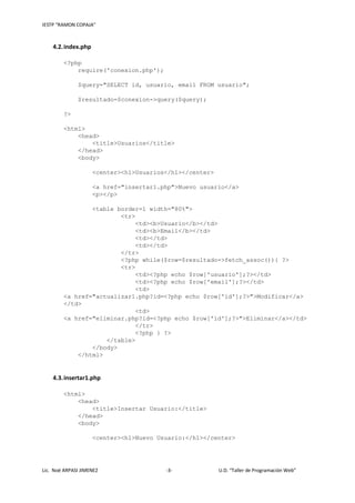 IESTP “RAMON COPAJA”
Lic. Noé ARPASI JIMENEZ -3- U.D. “Taller de Programación Web”
4.2.index.php
<?php
require('conexion.php');
$query="SELECT id, usuario, email FROM usuario";
$resultado=$conexion->query($query);
?>
<html>
<head>
<title>Usuarios</title>
</head>
<body>
<center><h1>Usuarios</h1></center>
<a href="insertar1.php">Nuevo usuario</a>
<p></p>
<table border=1 width="80%">
<tr>
<td><b>Usuario</b></td>
<td><b>Email</b></td>
<td></td>
<td></td>
</tr>
<?php while($row=$resultado->fetch_assoc()){ ?>
<tr>
<td><?php echo $row['usuario'];?></td>
<td><?php echo $row['email'];?></td>
<td>
<a href="actualizar1.php?id=<?php echo $row['id'];?>">Modificar</a>
</td>
<td>
<a href="eliminar.php?id=<?php echo $row['id'];?>">Eliminar</a></td>
</tr>
<?php } ?>
</table>
</body>
</html>
4.3.insertar1.php
<html>
<head>
<title>Insertar Usuario:</title>
</head>
<body>
<center><h1>Nuevo Usuario:</h1></center>
 