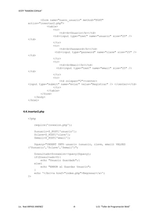 IESTP “RAMON COPAJA”
Lic. Noé ARPASI JIMENEZ -4- U.D. “Taller de Programación Web”
<form name="nuevo_usuario" method="POST"
action="insertar2.php">
<table>
<tr>
<td><b>Usuario</b></td>
<td><input type="text" name="usuario" size="25" />
</td>
</tr>
<tr>
<td><b>Password</b></td>
<td><input type="password" name="clave" size="25" />
</td>
</tr>
<tr>
<td><b>Email</b></td>
<td><input type="text" name="email" size="25" />
</td>
</tr>
<tr>
<td colspan="2"><center>
<input type="submit" name="eviar" value="Registrar" /> </center></td>
</tr>
</table>
</form>
</body>
</html>
4.4.insertar2.php
<?php
require('conexion.php');
$usuario=$_POST['usuario'];
$clave=$_POST['clave'];
$email=$_POST['email'];
$query="INSERT INTO usuario (usuario, clave, email) VALUES
('$usuario','$clave','$email')";
$resultado=$conexion->query($query);
if($resultado>0){
echo "Usuario Guardado";}
else{
echo "ERROR al Guardar Usuario";
}
echo '</br><a href="index.php">Regresar</a>';
?>
 