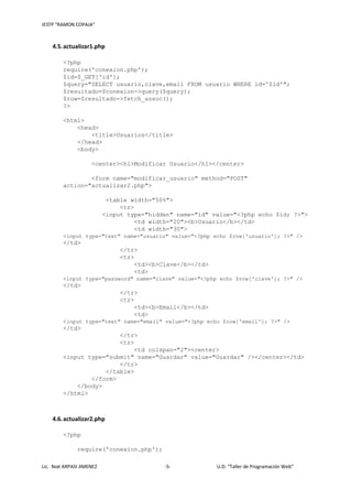 IESTP “RAMON COPAJA”
Lic. Noé ARPASI JIMENEZ -5- U.D. “Taller de Programación Web”
4.5.actualizar1.php
<?php
require('conexion.php');
$id=$_GET['id'];
$query="SELECT usuario,clave,email FROM usuario WHERE id='$id'";
$resultado=$conexion->query($query);
$row=$resultado->fetch_assoc();
?>
<html>
<head>
<title>Usuarios</title>
</head>
<body>
<center><h1>Modificar Usuario</h1></center>
<form name="modificar_usuario" method="POST"
action="actualizar2.php">
<table width="50%">
<tr>
<input type="hidden" name="id" value="<?php echo $id; ?>">
<td width="20"><b>Usuario</b></td>
<td width="30">
<input type="text" name="usuario" value="<?php echo $row['usuario']; ?>" />
</td>
</tr>
<tr>
<td><b>Clave</b></td>
<td>
<input type="password" name="clave" value="<?php echo $row['clave']; ?>" />
</td>
</tr>
<tr>
<td><b>Email</b></td>
<td>
<input type="text" name="email" value="<?php echo $row['email']; ?>" />
</td>
</tr>
<tr>
<td colspan="2"><center>
<input type="submit" name="Guardar" value="Guardar" /></center></td>
</tr>
</table>
</form>
</body>
</html>
4.6.actualizar2.php
<?php
require('conexion.php');
 