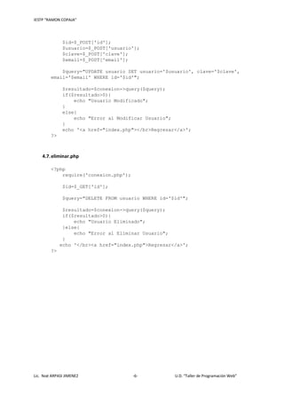 IESTP “RAMON COPAJA”
Lic. Noé ARPASI JIMENEZ -6- U.D. “Taller de Programación Web”
$id=$_POST['id'];
$usuario=$_POST['usuario'];
$clave=$_POST['clave'];
$email=$_POST['email'];
$query="UPDATE usuario SET usuario='$usuario', clave='$clave',
email='$email' WHERE id='$id'";
$resultado=$conexion->query($query);
if($resultado>0){
echo "Usuario Modificado";
}
else{
echo "Error al Modificar Usuario";
}
echo '<a href="index.php"></br>Regresar</a>';
?>
4.7.eliminar.php
<?php
require('conexion.php');
$id=$_GET['id'];
$query="DELETE FROM usuario WHERE id='$id'";
$resultado=$conexion->query($query);
if($resultado>0){
echo "Usuario Eliminado";
}else{
echo "Error al Eliminar Usuario";
}
echo '</br><a href="index.php">Regresar</a>';
?>
 