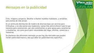 Mensajes en la publicidad
Crea, imagina y proyecta. Desafiar a diseñar muebles modulares, y versátiles
para estilos de vida actual.
Es un centro de distribución de madera de diversos tipos con servicio para
Chihuahua, y no sólo somos una maderería, vamos más allá al ofrecer todo lo que
necesita para construcción, por ello constituimos un gran apoyo para carpinterías
y mueblerías, así como para cubrir necesidades del hogar, oficinas, comercios o
industrias.
Se diseñaran dos diferentes mensajes ya que hay dos mercados que pueden
recibir publicidad masiva y dos que debe ser publicidad mas especifica.

 