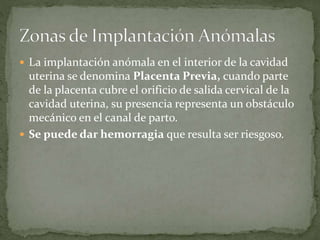  La implantación anómala en el interior de la cavidad
uterina se denomina Placenta Previa, cuando parte
de la placenta cubre el orificio de salida cervical de la
cavidad uterina, su presencia representa un obstáculo
mecánico en el canal de parto.
 Se puede dar hemorragia que resulta ser riesgoso.
 