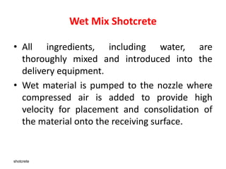 shotcrete
Wet Mix Shotcrete
• All ingredients, including water, are
thoroughly mixed and introduced into the
delivery equipment.
• Wet material is pumped to the nozzle where
compressed air is added to provide high
velocity for placement and consolidation of
the material onto the receiving surface.
 