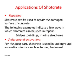shotcrete
Applications Of Shotcrete
 Repairing
Shotcrete can be used to repair the damaged
surface of concrete.
The following examples indicate a few ways in
which shotcrete can be used in repairs:
Bridges ,buildings, marine structures
 Underground excavations
For the most part, shotcrete is used in underground
excavations in rock such as tunnel, basement.
 