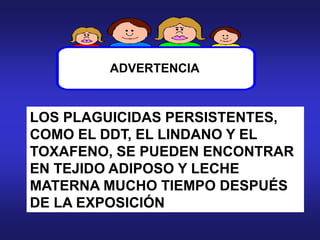 LOS PLAGUICIDAS PERSISTENTES,
COMO EL DDT, EL LINDANO Y EL
TOXAFENO, SE PUEDEN ENCONTRAR
EN TEJIDO ADIPOSO Y LECHE
MATERNA MUCHO TIEMPO DESPUÉS
DE LA EXPOSICIÓN
ADVERTENCIA
 