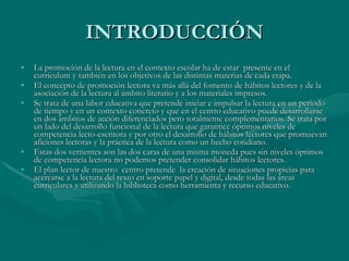 INTRODUCCIÓN La promoción de la lectura en el contexto escolar ha de estar  presente en el currículum y también en los objetivos de las distintas materias de cada etapa.  El concepto de promoción lectora va más allá del fomento de hábitos lectores y de la asociación de la lectura al ámbito literario y a los materiales impresos.  Se trata de una labor educativa que pretende iniciar e impulsar la lectura en un período de tiempo y en un contexto concreto y que en el centro educativo puede desarrollarse en dos ámbitos de acción diferenciados pero totalmente complementarios. Se trata por un lado del desarrollo funcional de la lectura que garantice óptimos niveles de competencia lecto-escritora y por otro el desarrollo de hábitos lectores que promuevan aficiones lectoras y la práctica de la lectura como un hecho cotidiano.  Estas dos vertientes son las dos caras de una misma moneda pues sin niveles óptimos de competencia lectora no podemos pretender consolidar hábitos lectores.  El plan lector de nuestro  centro pretende  la creación de situaciones propicias para acercarse a la lectura del texto en soporte papel y digital, desde todas las áreas curriculares y utilizando la biblioteca como herramienta y recurso educativo.  