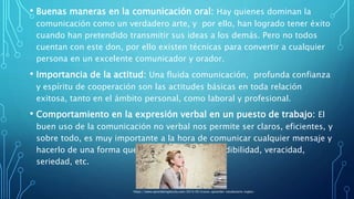 • Buenas maneras en la comunicación oral: Hay quienes dominan la
comunicación como un verdadero arte, y por ello, han logrado tener éxito
cuando han pretendido transmitir sus ideas a los demás. Pero no todos
cuentan con este don, por ello existen técnicas para convertir a cualquier
persona en un excelente comunicador y orador.
• Importancia de la actitud: Una fluida comunicación, profunda confianza
y espíritu de cooperación son las actitudes básicas en toda relación
exitosa, tanto en el ámbito personal, como laboral y profesional.
• Comportamiento en la expresión verbal en un puesto de trabajo: El
buen uso de la comunicación no verbal nos permite ser claros, eficientes, y
sobre todo, es muy importante a la hora de comunicar cualquier mensaje y
hacerlo de una forma que denote confianza, credibilidad, veracidad,
seriedad, etc.
https://www.aprendeinglessila.com/2014/05/trucos-aprender-vocabulario-ingles/
 