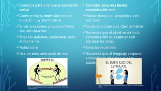 • Concejos para una buena expresión
verbal:
Como primera impresión ten un
impacto muy significativo
Si vas a exponer, prepara el tema
con anticipación
Elige las palabras apropiadas para
el momento
Habla claro
Usa un tono adecuado de voz.
• Concejos para una buena
comunicación oral:
Hablar tranquilo, despacio y con
voz clara
Cuida la dicción y se claro al hablar
Recuerda que el objetivo de toda
comunicación es expresar con
claridad las ideas
Evita las muletillas
Recuerda que el lenguaje corporal
comunica mucho mas que las
palabras
https://hospitalidadyservicios.wordpress.com/2011/04/03/la-
comunicacion/
https://www.slideshare.net/xavierdavide/el-buen-uso-del-lenguaje-
clase
 