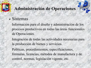 Administración de Operaciones
 Sistemas
Información para el diseño y administración de los
procesos productivos en todas las áreas funcionales
de Operaciones.
Integración de todas las actividades necesarias para
la producción de bienes y servicios.
Políticas, procedimientos, especificaciones,
fórmulas, licencias, métodos de manufactura y de
control, normas, legislación vigente, etc.
 