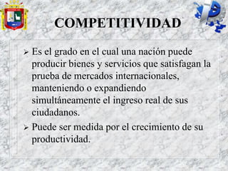 COMPETITIVIDAD
 Es el grado en el cual una nación puede
producir bienes y servicios que satisfagan la
prueba de mercados internacionales,
manteniendo o expandiendo
simultáneamente el ingreso real de sus
ciudadanos.
 Puede ser medida por el crecimiento de su
productividad.
 