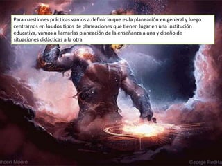 Para cuestiones prácticas vamos a definir lo que es la planeación en general y luego
centrarnos en los dos tipos de planeaciones que tienen lugar en una institución
educativa, vamos a llamarlas planeación de la enseñanza a una y diseño de
situaciones didácticas a la otra.
 