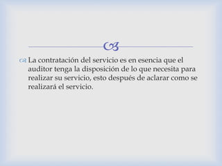 
 La contratación del servicio es en esencia que el
auditor tenga la disposición de lo que necesita para
realizar su servicio, esto después de aclarar como se
realizará el servicio.
 