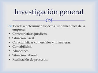 
 Tiende a determinar aspectos fundamentales de la
empresa:
 Características jurídicas.
 Situación fiscal.
 Características comerciales y financieras.
 Contabilidad.
 Almacenes.
 Situación laboral.
 Realización de procesos.
Investigación general
 