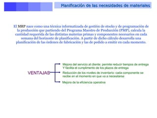 Planificación de las necesidades de materiales El  MRP  nace como una técnica informatizada de gestión de stocks y de programación de la producción que partiendo del Programa Maestro de Producción (PMP), calcula la cantidad requerida de las distintas materias primas y componentes necesarios en cada semana del horizonte de planificación. A partir de dicho cálculo desarrolla una planificación de las órdenes de fabricación y las de pedido a emitir en cada momento. VENTAJAS   Mejora del servicio al cliente: permite reducir tiempos de entrega  Y facilita el cumplimento de los plazos de entrega  Reducción de los niveles de inventario: cada componente se recibe en el momento en que va a necesitarse  Mejora de la eficiencia operativa 