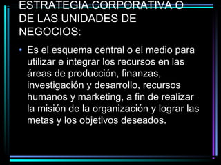 ESTRATEGIA CORPORATIVA O
DE LAS UNIDADES DE
NEGOCIOS:
• Es el esquema central o el medio para
utilizar e integrar los recursos en las
áreas de producción, finanzas,
investigación y desarrollo, recursos
humanos y marketing, a fin de realizar
la misión de la organización y lograr las
metas y los objetivos deseados.
 