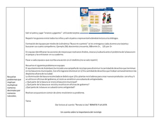 Resuelve
problemasque
implican
multiplicar
números
decimalespor
números
naturales.
Saliral patioy jugar“enanosy gigantes” utilizandotarjetas
Repartirlosguionesentre todoslosniñosysaliral patioa representarladándolelecturaalosdiálogos.
Formaciónde equipospormediode ladinámica“Buscomi cuarteto” se les entregaraa cada alumnouna tarjetay
buscaran suscuatro compañeros.Ejemplo250,doscientoscincuenta,500entre 2=, 125 por 2=
En equipoidentificaranlasaccionesde mejoraque realizaronAndres,Jessicaylaabuelaante el problemade labasuraen
el parque y lasenlistaran ensucuaderno.
Pasar a cada equipoa que escribaunaacción enel rotafolio(nose vale repetir)
Resuelve el siguienteproblemaenequipos
El ayuntamientode Acámbarohainiciadounacampañade reciclaje paradisminuirlacantidadde desechosque terminan
enlosbasurerosmunicipales.Conellolograrondisminuiren1/3la cantidadde desechosque tirabansemanalmenteenlos
depósitosafuerade laciudad.
La disminuciónde basurarecolectadase debióaque 1/6 a plantasrecicladoraspara crear nuevosproductos conellay½
se utilizoenoficinasdel gobierno,el restose vendióenunasubastade antigüedades.
¿ Qué parte de la basurase envioal basureromunicipal?
¿ Qué parte de la basurase reciclóyreutilizoenoficinasde gobierno?
¿Qué parte de labasura se subastócomo antigüedad?
Realizarunapuestaencomún de cómo resolvieronsuproblema.
Tarea
Dar lectura al cuento “Renata la lata” RENATA Y LA LATA
Un cuento sobre la importancia del reciclaje
 