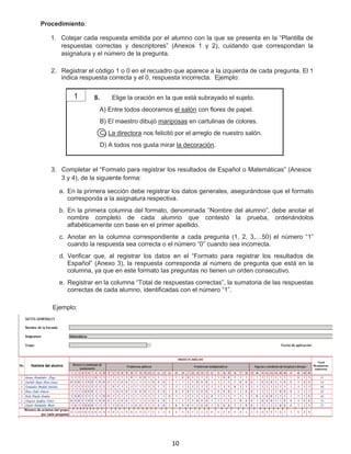 Procedimiento:
1. Cotejar cada respuesta emitida por el alumno con la que se presenta en la “Plantilla de
respuestas correctas y descriptores” (Anexos 1 y 2), cuidando que correspondan la
asignatura y el número de la pregunta.
2. Registrar el código 1 o 0 en el recuadro que aparece a la izquierda de cada pregunta. El 1
indica respuesta correcta y el 0, respuesta incorrecta. Ejemplo:
8. Elige la oración en la que está subrayado el sujeto.
A) Entre todos decoramos el salón con flores de papel.
B) El maestro dibujó mariposas en cartulinas de colores.
C) La directora nos felicitó por el arreglo de nuestro salón.
D) A todos nos gusta mirar la decoración.
3. Completar el “Formato para registrar los resultados de Español o Matemáticas” (Anexos
3 y 4), de la siguiente forma:
a. En la primera sección debe registrar los datos generales, asegurándose que el formato
corresponda a la asignatura respectiva.
b. En la primera columna del formato, denominada “Nombre del alumno”, debe anotar el
nombre completo de cada alumno que contestó la prueba, ordenándolos
alfabéticamente con base en el primer apellido.
c. Anotar en la columna correspondiente a cada pregunta (1, 2, 3,…50) el número “1”
cuando la respuesta sea correcta o el número “0” cuando sea incorrecta.
d. Verificar que, al registrar los datos en el “Formato para registrar los resultados de
Español” (Anexo 3), la respuesta corresponda al número de pregunta que está en la
columna, ya que en este formato las preguntas no tienen un orden consecutivo.
e. Registrar en la columna “Total de respuestas correctas”, la sumatoria de las respuestas
correctas de cada alumno, identificadas con el número “1”.
Ejemplo:
1
10
 