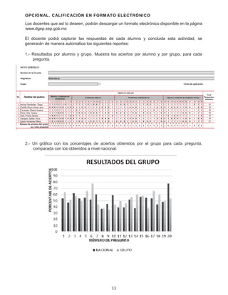 OPCIONAL. CALIFICACIÓN EN FORMATO ELECTRÓNICO
Los docentes que así lo deseen, podrán descargar un formato electrónico disponible en la página
www.dgep.sep.gob.mx
El docente podrá capturar las respuestas de cada alumno y concluida esta actividad, se
generarán de manera automática los siguientes reportes:
1.- Resultados por alumno y grupo. Muestra los aciertos por alumno y por grupo, para cada
pregunta.
2.- Un gráfico con los porcentajes de aciertos obtenidos por el grupo para cada pregunta,
comparada con los obtenidos a nivel nacional.
11
 