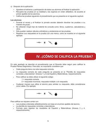 c) Después de la aplicación:
Agradece el esfuerzo y participación de todos sus alumnos al finalizar la aplicación.
Recupera las pruebas en su totalidad y las organiza en orden alfabético, de acuerdo al
primer apellido de los alumnos.
Califica las pruebas siguiendo el procedimiento que se presenta en el siguiente capítulo.
Los alumnos:
Durante el recreo y al finalizar la jornada escolar deberán devolver las pruebas a su
maestro de grupo.
No utilizarán ningún tipo de material de consulta como: libros, cuadernos, calculadoras y
otros.
Sólo pueden realizar cálculos aritméticos y anotaciones en las pruebas.
R
•
•
•
•
•
•
• egistran sus respuestas en la prueba con una marca, como se muestra en el siguiente
ejemplo:
A) A)X A) A)
A) A)X A) A)
En este apartado se describe el procedimiento que el Docente debe seguir para calificar la
Prueba Planea Diagnóstica. Para esto, es importante considerar que:
Cada pregunta tiene una sola respuesta correcta.
La respuesta correcta de cada pregunta se presenta en la “Plantilla de respuestas
correctas y descriptores” (Anexos 1 y 2) de Español y Matemáticas, respectivamente.
Para calificar se debe utilizar el siguiente código:
1 = respuesta correcta
0 = respuesta incorrecta, respuesta múltiple o sin respuesta.
Cualquier manera que utilice el alumno para señalar su respuesta, debe considerarse
como válida. Por ejemplo:
Para calificar se requiere contar con:
Las pruebas ordenadas alfabéticamente con base en el primer apellido del alumno.
La plantilla de respuestas correctas y descriptores.
F
•
•
•
•
•
•
• ormato para registrar los resultados de Español y Matemáticas (Anexos 3 y 4,
respectivamente).
IV. ¿CÓMO SE CALIFICA LA PRUEBA?
9
 