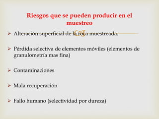  Alteración superficial de la roca muestreada.
 Pérdida selectiva de elementos móviles (elementos de
granulometría mas fina)
 Contaminaciones
 Mala recuperación
 Fallo humano (selectividad por dureza)
Riesgos que se pueden producir en el
muestreo
 