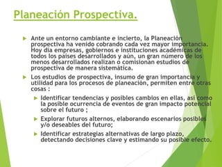 Planeación Prospectiva.
 Ante un entorno cambiante e incierto, la Planeación
prospectiva ha venido cobrando cada vez mayor importancia.
Hoy día empresas, gobiernos e instituciones académicas de
todos los países desarrollados y aún, un gran número de los
menos desarrollados realizan o comisionan estudios de
prospectiva de manera sistemática.
 Los estudios de prospectiva, insumo de gran importancia y
utilidad para los procesos de planeación, permiten entre otras
cosas :
 Identificar tendencias y posibles cambios en ellas, así como
la posible ocurrencia de eventos de gran impacto potencial
sobre el futuro ;
 Explorar futuros alternos, elaborando escenarios posibles
y/o deseables del futuro;
 Identificar estrategias alternativas de largo plazo,
detectando decisiones clave y estimando su posible efecto.
 