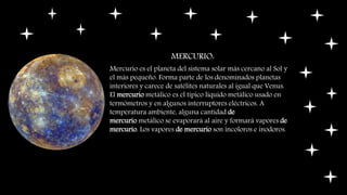 MERCURIO:
Mercurio es el planeta del sistema solar más cercano al Sol y
el más pequeño. Forma parte de los denominados planetas
interiores y carece de satélites naturales al igual que Venus.
El mercurio metálico es el típico líquido metálico usado en
termómetros y en algunos interruptores eléctricos. A
temperatura ambiente, alguna cantidad de
mercurio metálico se evaporará al aire y formará vapores de
mercurio. Los vapores de mercurio son incoloros e inodoros.
 