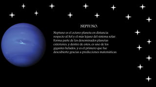 NEPTUNO:
Neptuno es el octavo planeta en distancia
respecto al Sol y el más lejano del sistema solar.
Forma parte de los denominados planetas
exteriores, y dentro de estos, es uno de los
gigantes helados, y es el primero que fue
descubierto gracias a predicciones matemáticas.
 