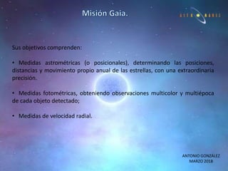 ANTONIO GONZÁLEZ
MARZO 2018
Sus objetivos comprenden:
• Medidas astrométricas (o posicionales), determinando las posiciones,
distancias y movimiento propio anual de las estrellas, con una extraordinaria
precisión.
• Medidas fotométricas, obteniendo observaciones multicolor y multiépoca
de cada objeto detectado;
• Medidas de velocidad radial.
 