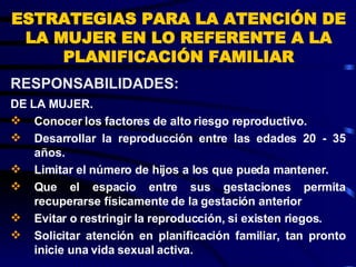 ESTRATEGIAS PARA LA ATENCIÓN DE LA MUJER EN LO REFERENTE A LA PLANIFICACIÓN FAMILIAR DE LA MUJER. Conocer los factores de alto riesgo reproductivo. Desarrollar la reproducción entre las edades 20 - 35 años. Limitar el número de hijos a los que pueda mantener. Que el espacio entre sus gestaciones permita recuperarse físicamente de la gestación anterior  Evitar o restringir la reproducción, si existen riegos. Solicitar atención en planificación familiar, tan pronto inicie una vida sexual activa. RESPONSABILIDADES:  