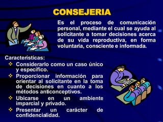 Es el proceso de comunicación personal, mediante el cual se ayuda al solicitante a tomar decisiones acerca de su vida reproductiva, en forma voluntaria, consciente e informada. CONSEJERIA Características: Considerarlo como un caso único y específico. Proporcionar información para orientar al solicitante en la toma de decisiones en cuanto a los métodos anticonceptivos. Ubicarse en un ambiente imparcial y privado. Presentar un carácter de confidencialidad. 