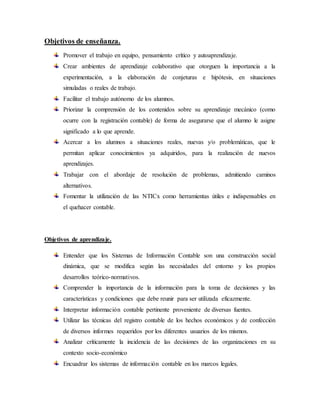 Objetivos de enseñanza.
Promover el trabajo en equipo, pensamiento crítico y autoaprendizaje.
Crear ambientes de aprendizaje colaborativo que otorguen la importancia a la
experimentación, a la elaboración de conjeturas e hipótesis, en situaciones
simuladas o reales de trabajo.
Facilitar el trabajo autónomo de los alumnos.
Priorizar la comprensión de los contenidos sobre su aprendizaje mecánico (como
ocurre con la registración contable) de forma de asegurarse que el alumno le asigne
significado a lo que aprende.
Acercar a los alumnos a situaciones reales, nuevas y/o problemáticas, que le
permitan aplicar conocimientos ya adquiridos, para la realización de nuevos
aprendizajes.
Trabajar con el abordaje de resolución de problemas, admitiendo caminos
alternativos.
Fomentar la utilización de las NTICx como herramientas útiles e indispensables en
el quehacer contable.
Objetivos de aprendizaje.
Entender que los Sistemas de Información Contable son una construcción social
dinámica, que se modifica según las necesidades del entorno y los propios
desarrollos teórico-normativos.
Comprender la importancia de la información para la toma de decisiones y las
características y condiciones que debe reunir para ser utilizada eficazmente.
Interpretar información contable pertinente proveniente de diversas fuentes.
Utilizar las técnicas del registro contable de los hechos económicos y de confección
de diversos informes requeridos por los diferentes usuarios de los mismos.
Analizar críticamente la incidencia de las decisiones de las organizaciones en su
contexto socio-económico
Encuadrar los sistemas de información contable en los marcos legales.
 