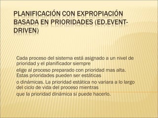 Cada proceso del sistema está asignado a un nivel de prioridad y el planificador siempre elige al proceso preparado con prioridad mas alta. Estas prioridades pueden ser estáticas o dinámicas. La prioridad estática no variara a lo largo del ciclo de vida del proceso mientras que la prioridad dinámica si puede hacerlo. 